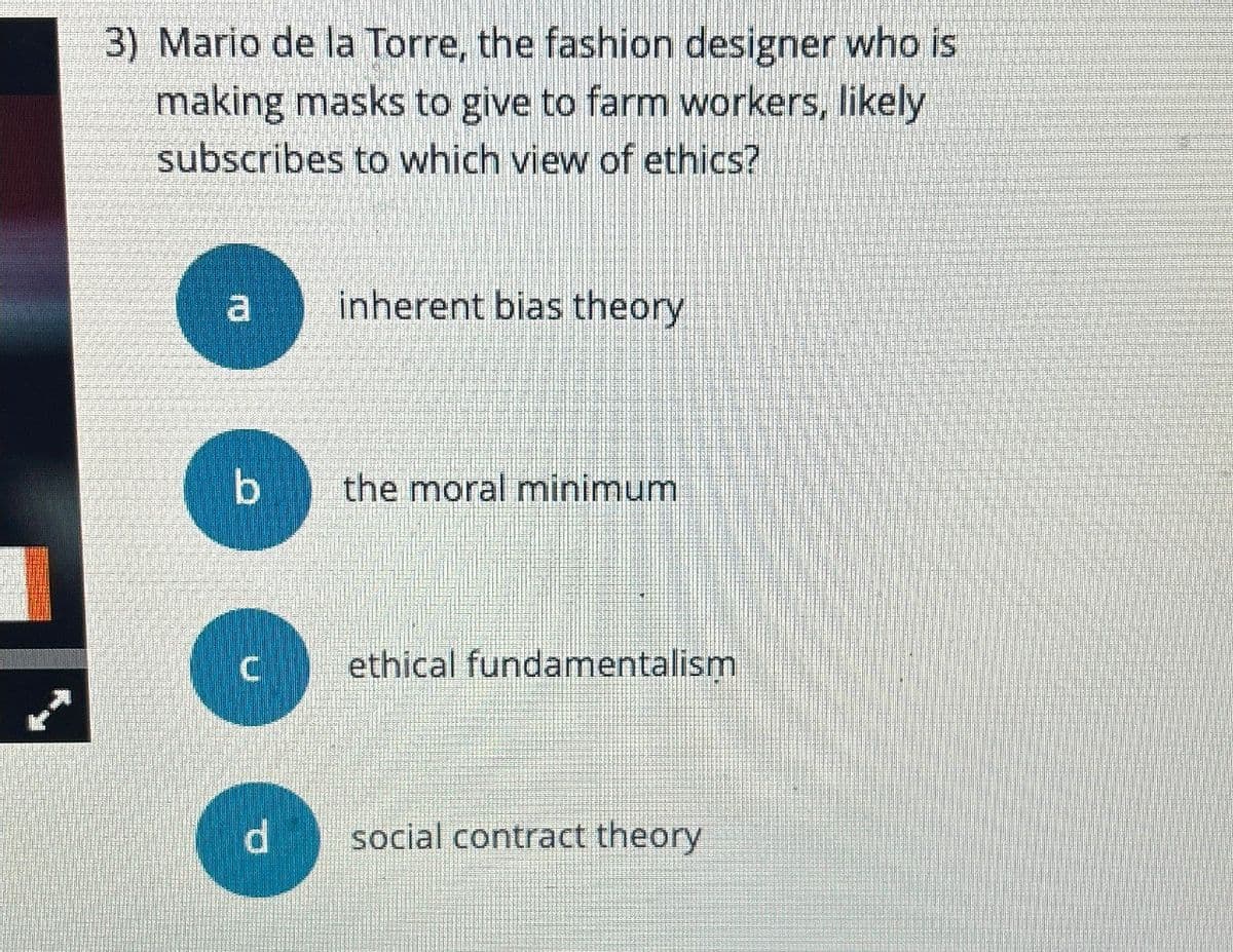 3) Mario de la Torre, the fashion designer who is
making masks to give to farm workers, likely
subscribes to which view of ethics?
a
inherent bias theory
b
the moral minimum
C
ethical fundamentalism
d
social contract theory