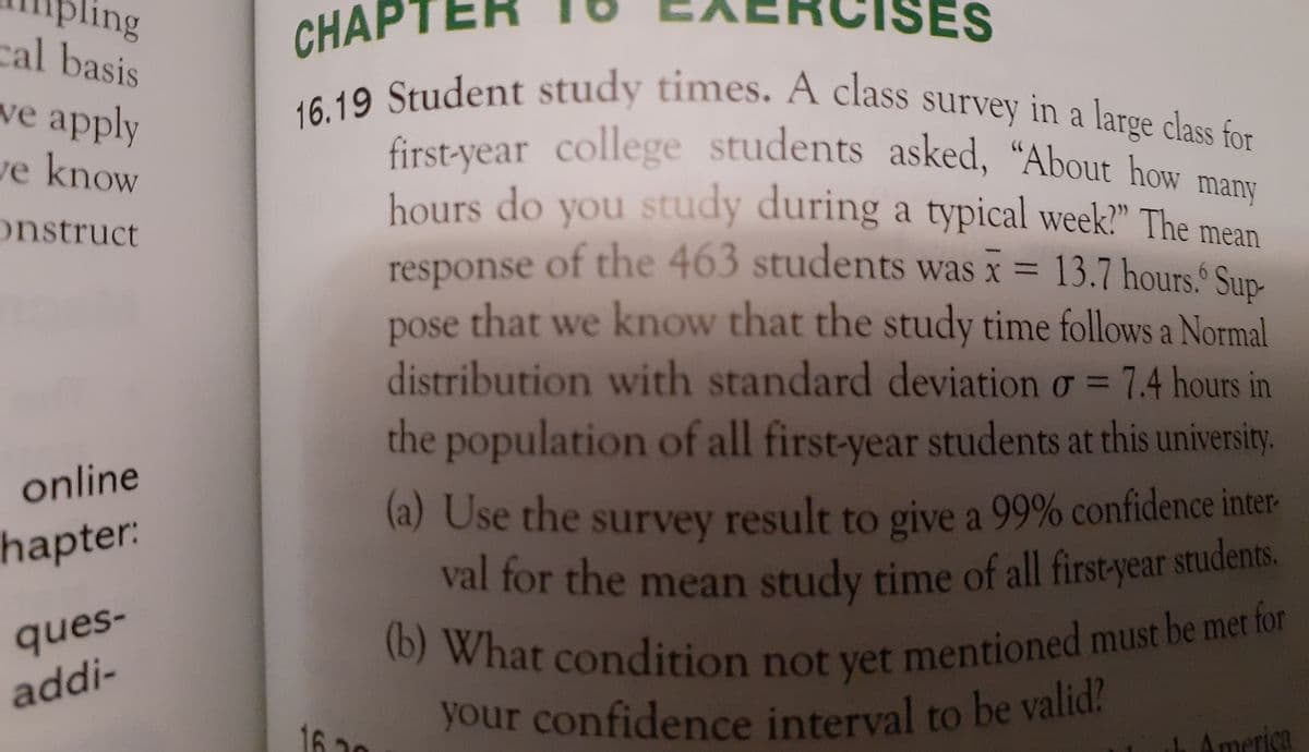 CHAPT
40 Student study times. A class survey in a large class for
(b) What condition not yet mentioned must be met for
your confidence interval to be valid?
ing
ES
cal basis
we apply
first-year college students asked, “About how
hours do you study during a typical week?" The mean
ve know
many
onstruct
response of the 463 students was x = 13.7 hours Sun-
pose that we know that the study time follows a Normal
%3D
distribution with standard deviation o = 7.4 hours in
%3D
the population of all first-year students at this university
online
(a) Use the survey result to give a 99% confidence inter-
hapter:
val for the mean study time of all first-year students.
ques-
(0) What condition not vet mentioned must be mer for
addi-
to
1620
America
