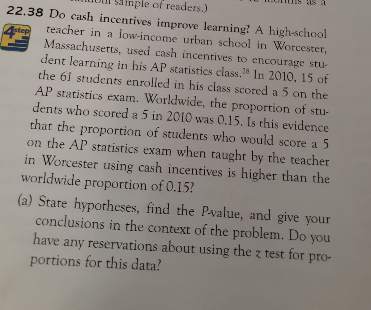 as a
mple of readers.)
22.38 Do cash incentives improve learning? A high-school
teacher in a low-income urban school in Worcester,
4step
Massachusetts, used cash incentives to encourage stu-
dent learning in his AP statistics class.28 In 2010, 15 of
the 61 students enrolled in his class scored a 5 on the
AP statistics exam. Worldwide, the proportion of stu-
dents who scored a 5 in 2010 was 0.15. Is this evidence
that the proportion of students who would score a 5
on the AP statistics exam when taught by the teacher
in Worcester using cash incentives is higher than the
worldwide proportion of 0.15?
(a) State hypotheses, find the P-value, and give your
conclusions in the context of the problem. Do you
have any reservations about using the z test for pro-
portions for this data?
