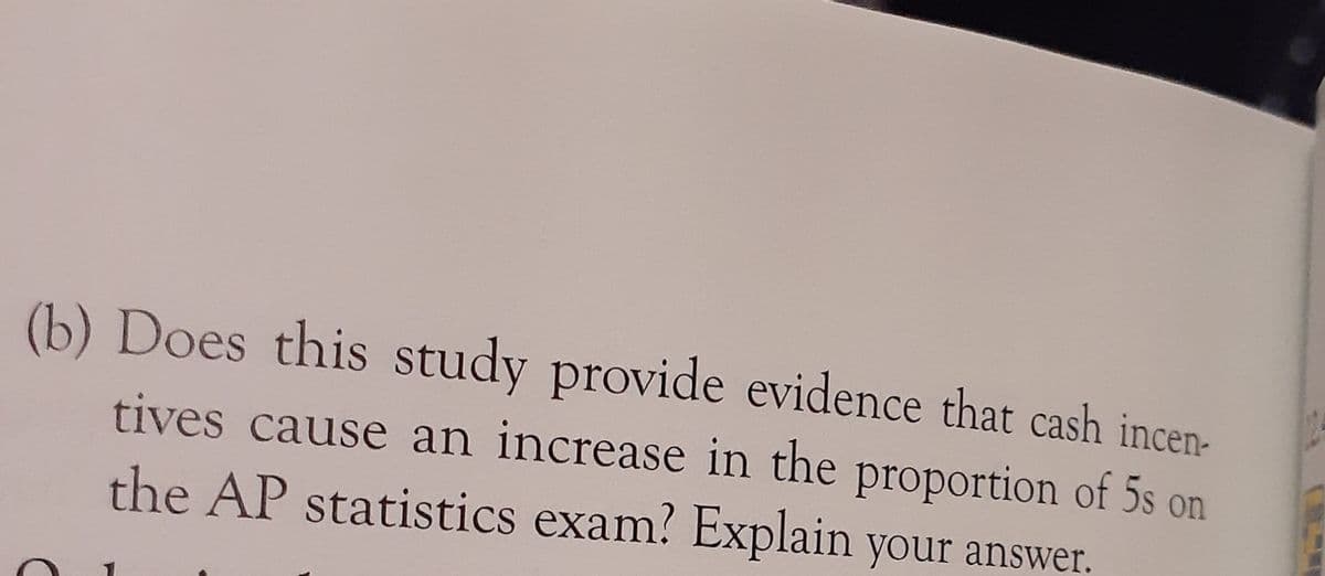 (b) Does this study provide evidence that cash incen-
tives cause an increase in the proportion of 5s on
the AP statistics exam? Explain your answer.
