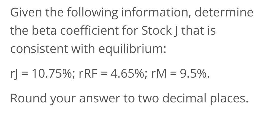 Given the following information, determine
the beta coefficient for Stock J that is
consistent with equilibrium:
rJ = 10.75%; rRF = 4.65%; rM = 9.5%.
Round your answer to two decimal places.
