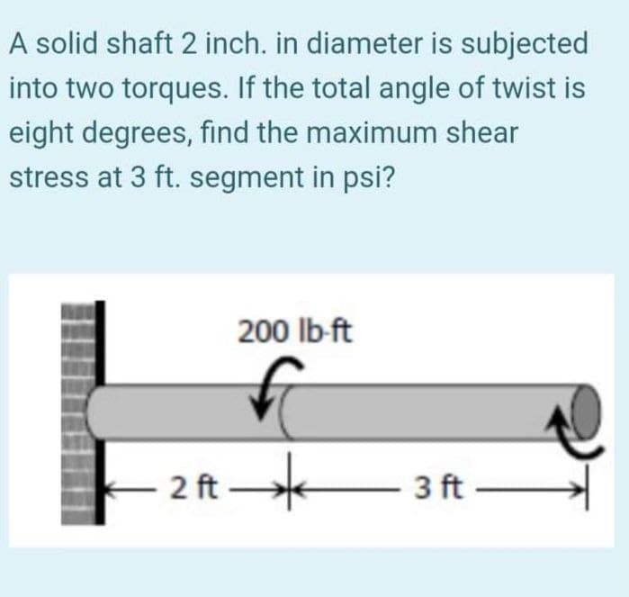 A solid shaft 2 inch. in diameter is subjected
into two torques. If the total angle of twist is
eight degrees, find the maximum shear
stress at 3 ft. segment in psi?
200 lb-ft
2 ft
– 3 ft –
