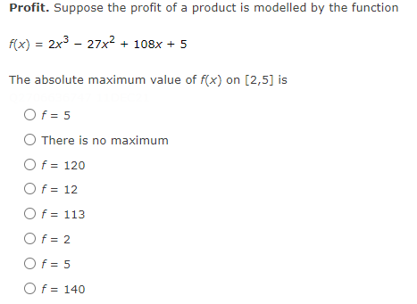 Profit. Suppose the profit of a product is modelled by the function
f(x) = 2x3 - 27x² + 108x + 5
The absolute maximum value of f(x) on [2,5] is
Of = 5
There is no maximum
Of = 120
Of = 12
Of = 113
Of = 2
Of = 5
Of = 140
