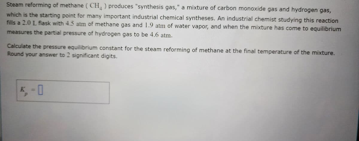 Steam reforming of methane (CH) produces "synthesis gas," a mixture of carbon monoxide gas and hydrogen gas,
which is the starting point for many important industrial chemical syntheses. An industrial chemist studying this reaction
fills a 2.0 L flask with 4.5 atm of methane gas and 1.9 atm of water vapor, and when the mixture has come to equilibrium
measures the partial pressure of hydrogen gas to be 4.6 atm.
Calculate the pressure equilibrium constant for the steam reforming of methane at the final temperature of the mixture.
Round your answer to 2 significant digits.
K, -0
P