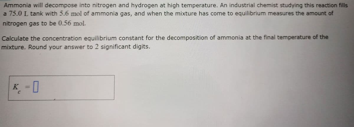 Ammonia will decompose into nitrogen and hydrogen at high temperature. An industrial chemist studying this reaction fills
a 75.0 L tank with 5.6 mol of ammonia gas, and when the mixture has come to equilibrium measures the amount of
nitrogen gas to be 0.56 mol.
Calculate the concentration equilibrium constant for the decomposition of ammonia at the final temperature of the
mixture. Round your answer to 2 significant digits.
K =0
C