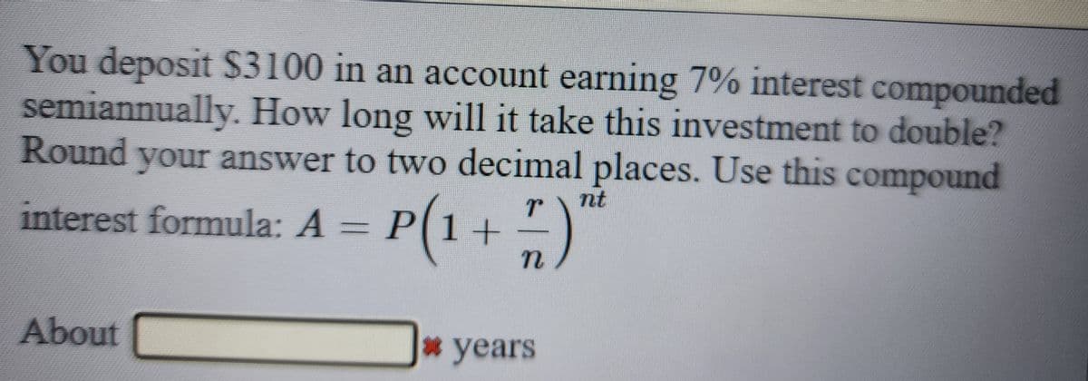 You deposit $3100 in an account earning 7% interest compounded
semiannually. How long will it take this investment to double?
Round your answer to two decimal places. Use this compound
nt
interest formula: A = P(1 + 7 )″
N
About
* years