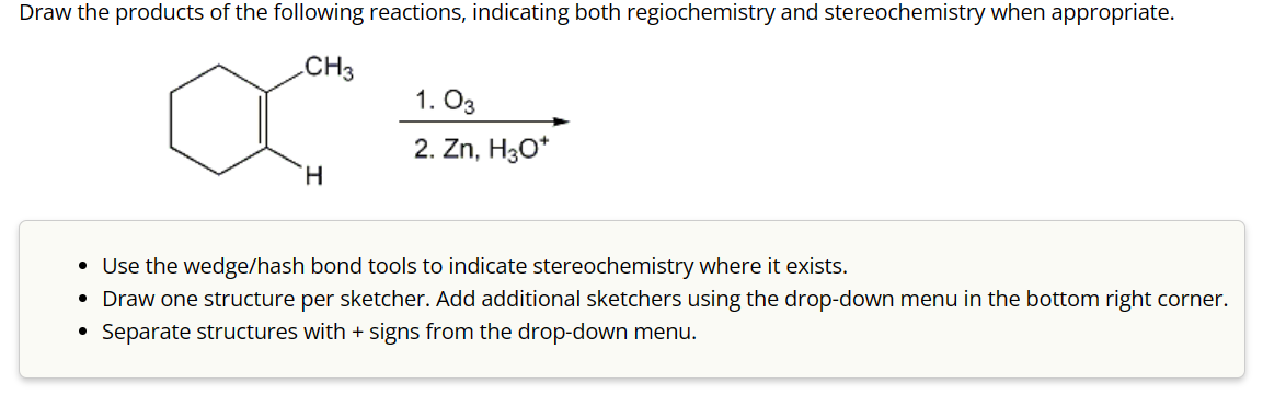 Draw the products of the following reactions, indicating both regiochemistry and stereochemistry when appropriate.
CH3
1. 03
H
2. Zn, H₂O*
• Use the wedge/hash bond tools to indicate stereochemistry where it exists.
• Draw one structure per sketcher. Add additional sketchers using the drop-down menu in the bottom right corner.
Separate structures with + signs from the drop-down menu.
•