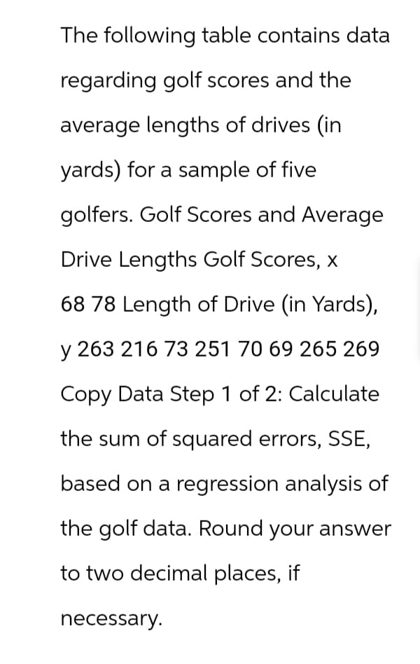 The following table contains data
regarding golf scores and the
average lengths of drives (in
yards) for a sample of five
golfers. Golf Scores and Average
Drive Lengths Golf Scores, x
68 78 Length of Drive (in Yards),
y 263 216 73 251 70 69 265 269
Copy Data Step 1 of 2: Calculate
the sum of squared errors, SSE,
based on a regression analysis of
the golf data. Round your answer
to two decimal places, if
necessary.