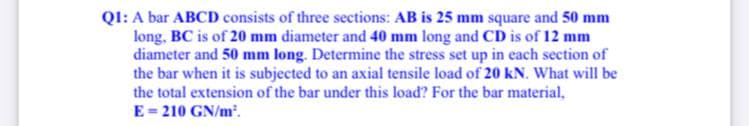 QI: A bar ABCD consists of three sections: AB is 25 mm square and 50 mm
long, BC is of 20 mm diameter and 40 mm long and CD is of 12 mm
diameter and 50 mm long. Determine the stress set up in each section of
the bar when it is subjected to an axial tensile load of 20 kN. What will be
the total extension of the bar under this load? For the bar material,
E= 210 GN/m'.
