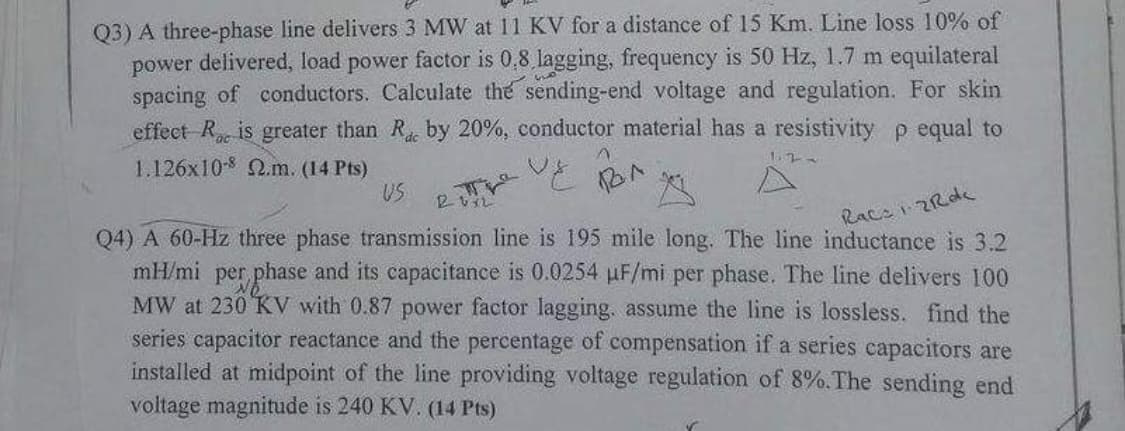 Q3) A three-phase line delivers 3 MW at 11 KV for a distance of 15 Km. Line loss 10% of
power delivered, load power factor is 0.8,lagging, frequency is 50 Hz, 1.7 m equilateral
spacing of conductors. Calculate the sending-end voltage and regulation. For skin
effect R is greater than R. by 20%, conductor material has a resistivity p equal to
1.126x10-8 2.m. (14 Pts)
US
Race 1-2Roc
Q4) A 60-Hz three phase transmission line is 195 mile long. The line inductance is 3.2
mH/mi per phase and its capacitance is 0.0254 μF/mi per phase. The line delivers 100
MW at 230 KV with 0.87 power factor lagging, assume the line is lossless. find the
series capacitor reactance and the percentage of compensation if a series capacitors are
installed at midpoint of the line providing voltage regulation of 8%. The sending end
voltage magnitude is 240 KV. (14 Pts)
26x2
a
^
вол