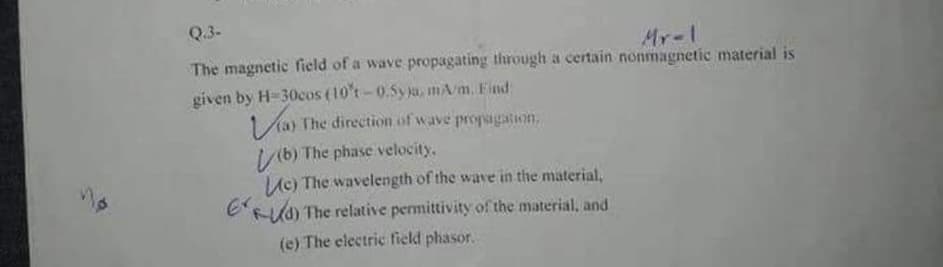Q.3-
Mr-1
The magnetic field of a wave propagating through a certain nonmagnetic material is
given by H-30cos (10%-0.5yja, mAm. Find
Via) The direction of wave propagation,
(b) The phase velocity.
Le) The wavelength of the wave in the material,
d) The relative permittivity of the material, and
(e) The electric field phasor.