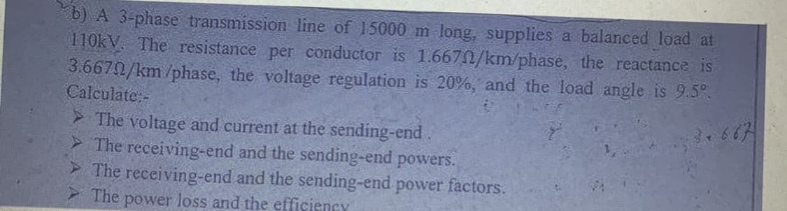 b) A 3-phase transmission line of 15000 m long, supplies a balanced load at
110kV. The resistance per conductor is 1.6670/km/phase, the reactance is
3.6670/km/phase, the voltage regulation is 20%, and the load angle is 9.5%
Calculate:-
➤ The voltage and current at the sending-end.
3.667
> The receiving-end and the sending-end powers.
The receiving-end and the sending-end power factors.
The power loss and the efficiency