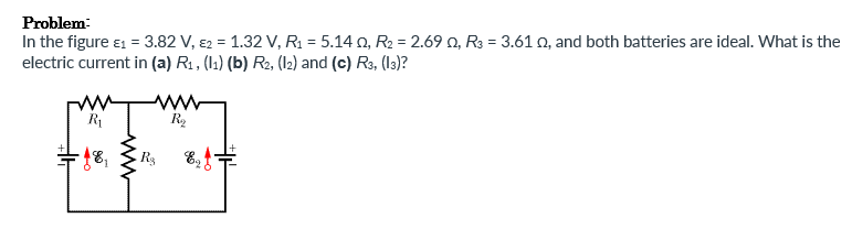 Problem
In the figure 1 = 3.82 V, 2 = 1.32 V, R₁ = 5.140, R₂ = 2.690, R3 = 3.610, and both batteries are ideal. What is the
electric current in (a) R₁, (11) (b) R2, (12) and (c) R3, (13)?
R₁
R₂
***
18₁
R$
www