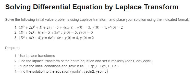Solving Differential Equation by Laplace Transform
Solve the following initial value problems using Laplace transform and plase your solution using the indicated format:
1. (D³ +2D² +D+2) y = 5 + 4sin(t): y(0) = 3, y(0) = 1, y"(0) = 2
2. (D² +5D+6)y=5+3e³¹: y(0) = 5, y(0) = 0
3. (D² +6D+4) y = 6e² + 4t² : y(0) = 4, y(0) = 2
Required:
1. Use laplace transforms
2. Find the laplace transform of the entire equation and set it implicitly (eqn1, eq2,eqn3).
3. Plugin the initial conditions and save it as L_Eq1,L_Eq2, L_Eq3
4. Find the solution to the equation (ysoln1, ysoln2, ysoln3)