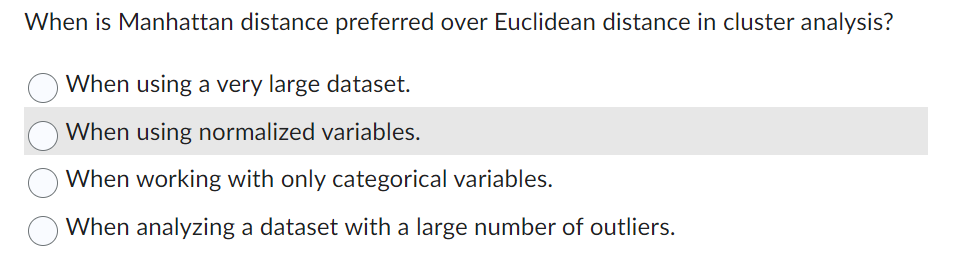 When is Manhattan distance preferred over Euclidean distance in cluster analysis?
When using a very large dataset.
When using normalized variables.
When working with only categorical variables.
When analyzing a dataset with a large number of outliers.
