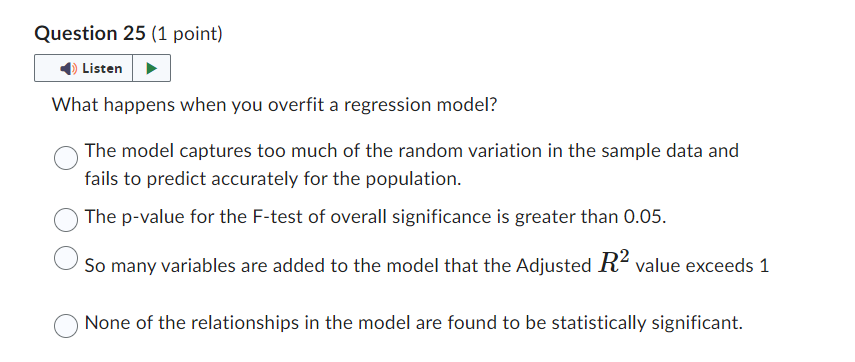 Question 25 (1 point)
Listen
What happens when you overfit a regression model?
The model captures too much of the random variation in the sample data and
fails to predict accurately for the population.
The p-value for the F-test of overall significance is greater than 0.05.
So many variables are added to the model that the Adjusted R² value exceeds 1
None of the relationships in the model are found to be statistically significant.