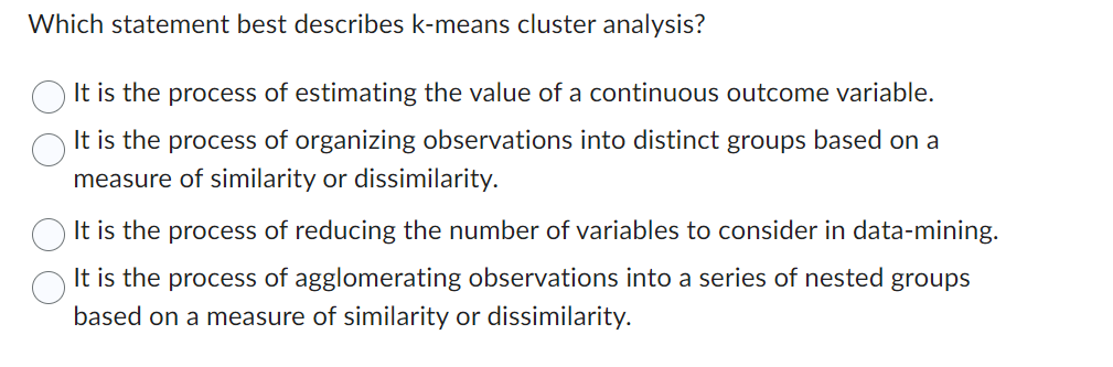 Which statement best describes k-means cluster analysis?
It is the process of estimating the value of a continuous outcome variable.
It is the process of organizing observations into distinct groups based on a
measure of similarity or dissimilarity.
It is the process of reducing the number of variables to consider in data-mining.
It is the process of agglomerating observations into a series of nested groups
based on a measure of similarity or dissimilarity.