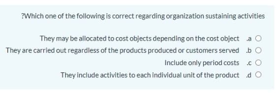?Which one of the following is correct regarding organization sustaining activities
They may be allocated to cost objects depending on the cost object a O
They are carried out regardless of the products produced or customers served b O
Include only period costs .c O
They include activities to each individual unit of the product d O
