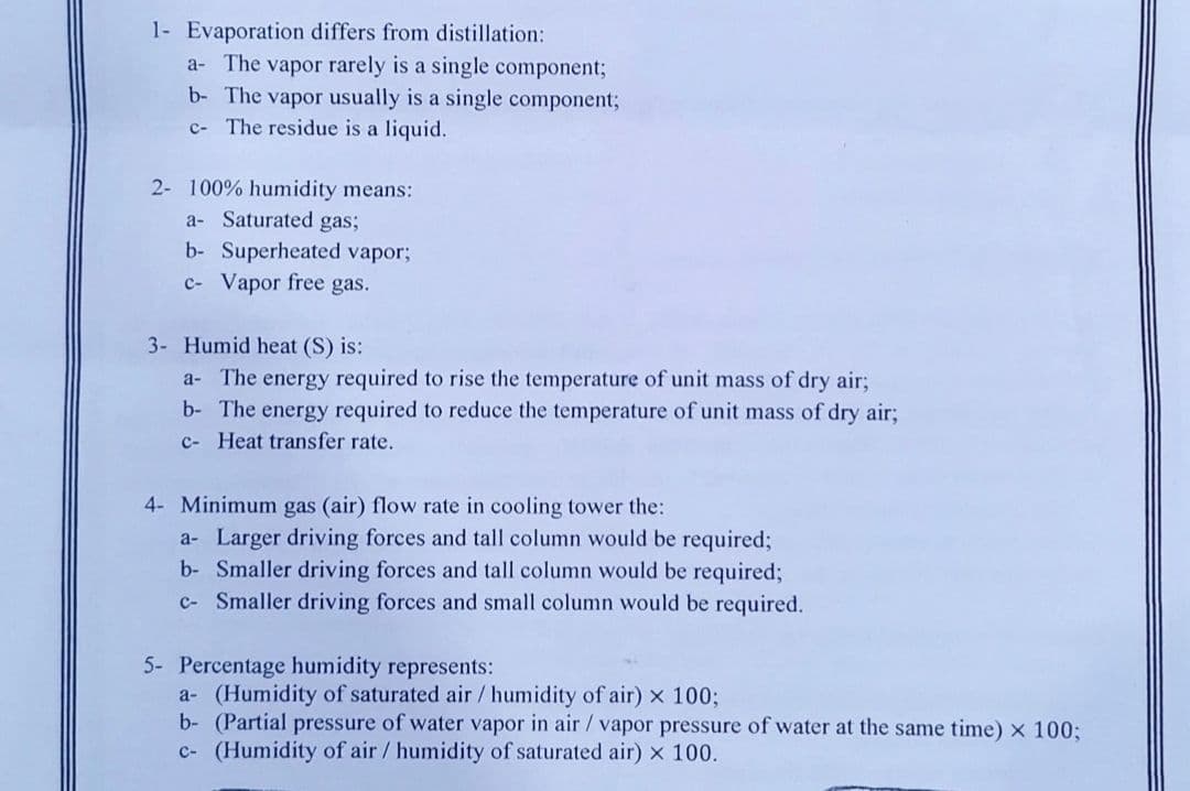 1- Evaporation differs from distillation:
a- The vapor rarely is a single component;
b- The vapor usually is a single component;
c- The residue is a liquid.
2- 100% humidity means:
a- Saturated gas;
b- Superheated vapor;
c- Vapor free gas.
3- Humid heat (S) is:
a- The energy required to rise the temperature of unit mass of dry air;
b- The energy required to reduce the temperature of unit mass of dry air;
c- Heat transfer rate.
4- Minimum gas (air) flow rate in cooling tower the:
a- Larger driving forces and tall column would be required;
b- Smaller driving forces and tall column would be required;
c- Smaller driving forces and small column would be required.
5- Percentage humidity represents:
a- (Humidity of saturated air/ humidity of air) x 100;
b- (Partial pressure of water vapor in air/ vapor pressure of water at the same time) x 100;
c- (Humidity of air / humidity of saturated air) x 100.