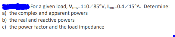 For a given load, Vms=110Z85°V, Irms=0.4Z15°A. Determine:
a) the complex and apparent powers
b) the real and reactive powers
c) the power factor and the load impedance
