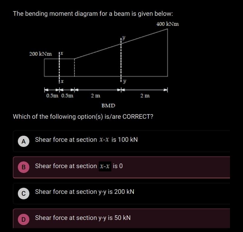 The bending moment diagram for a beam is given below:
400 kNm
200 kNm r
0.5m 0.5m
2 m
2 m
BMD
Which of the following option(s) is/are CORRECT?
A
Shear force at section x-x is 100 kN
Shear force at section x-x is 0
Shear force at section y-y is 200 kN
D
Shear force at section y-y is 50 kN
B
