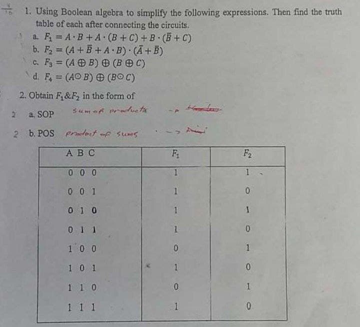 * 1. Using Boolean algebra to simplify the following expressions. Then find the truth
table of each after connecting the circuits.
a. F = A B + A (B +C) + B (B + C)
b. F2 (A+ B+ A B) (A+B)
c. F (A B) (B C)
d. F, (AO B) (BO C)
%3D
%3D
2. Obtain F&F, in the form of
2 a SOP
2 b. POS Pdert of sums
АВС
F
F2
0 0 0
0 0 1
0 1 0
0 I 1
100
10 1
1.
1 1 0
1 1 1
