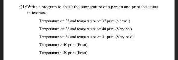 QI:\Write a program to check the temperature of a person and print the status
in textbox.
Temperature >= 35 and temperature <= 37 print (Normal)
Temperature >= 38 and temperature <= 40 print (Very hot)
Temperature <= 34 and temperature >= 31 print (Very cold)
Temperature > 40 print (Error)
Temperature < 30 print (Error)
