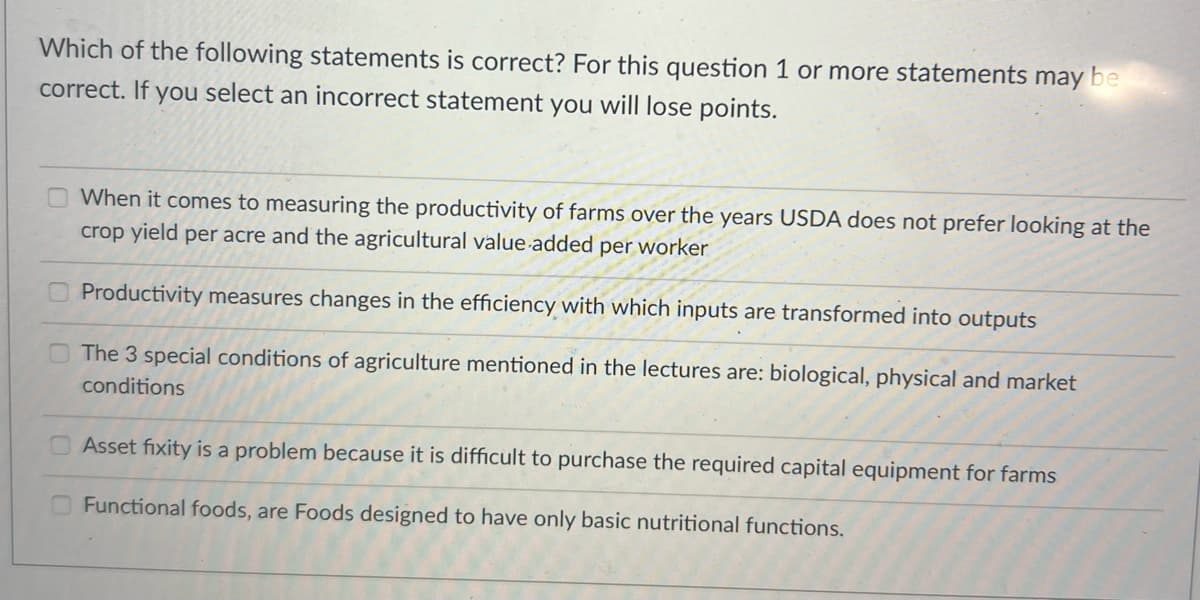 Which of the following statements is correct? For this question 1 or more statements may be
correct. If you select an incorrect statement you will lose points.
When it comes to measuring the productivity of farms over the years USDA does not prefer looking at the
crop yield per acre and the agricultural value-added per worker
Productivity measures changes in the efficiency with which inputs are transformed into outputs
The 3 special conditions of agriculture mentioned in the lectures are: biological, physical and market
conditions
Asset fixity is a problem because it is difficult to purchase the required capital equipment for farms
Functional foods, are Foods designed to have only basic nutritional functions.