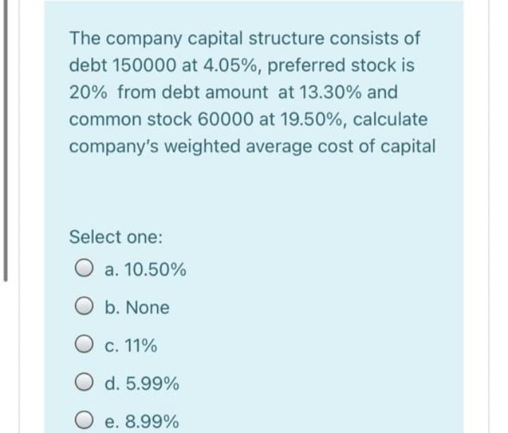 The company capital structure consists of
debt 150000 at 4.05%, preferred stock is
20% from debt amount at 13.30% and
common stock 60000 at 19.50%, calculate
company's weighted average cost of capital
Select one:
O a. 10.50%
b. None
O c. 11%
d. 5.99%
O e. 8.99%
