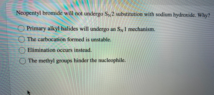 Neopentyl bromide will not undergo SN2 substitution with sodium hydroxide. Why?
Primary alkyl halides will undergo an SN1 mechanism.
O The carbocation formed is unstable.
O Elimination occurs instead.
The methyl groups hinder the nucleophile.
