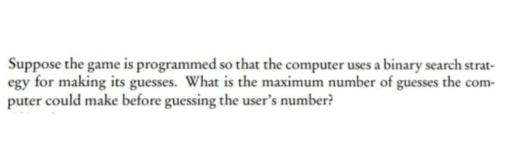 Suppose the game is programmed so that the computer uses a binary search strat-
egy for making its guesses. What is the maximum number of guesses the com-
puter could make before guessing the user's number?
