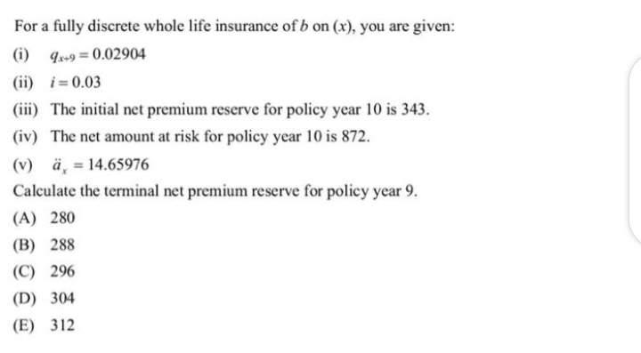For a fully discrete whole life insurance of b on (x), you are given:
(i) 9x+9 = 0.02904
(ii) i=0.03
(iii) The initial net premium reserve for policy year 10 is 343.
(iv) The net amount at risk for policy year 10 is 872.
(v) ä, = 14.65976
Calculate the terminal net premium reserve for policy year 9.
(A) 280
(B) 288
(C) 296
(D) 304
(E) 312