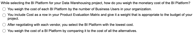 While selecting the BI Platform for your Data Warehousing project, how do you weigh the monetary cost of the BI Platform?
You weigh the cost of each BI Platform by the number of Business Users in your organization.
You include Cost as a row in your Product Evaluation Matrix and give it a weight that is appropriate to the budget of your
project.
After negotiating with each vendor, you select the BI Platform with the lowest cost.
You weigh the cost of a BI Platform by comparing it to the cost of all the alternatives.