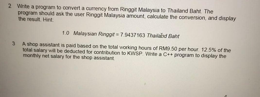 2 Write a program to convert a currency from Ringgit Malaysia to Thailand Baht. The
program should ask the user Ringgit Malaysia amount, calculate the conversion, and display
the result. Hint:
1.0 Malaysian Ringgit = 7.9437163 Thailand Baht
3
A shop assistant is paid based on the total working hours of RM9.50 per hour. 12.5% of the
total salary will be deducted for contribution to KWSP. Write a C++ program to display the
monthly net salary for the shop assistant.