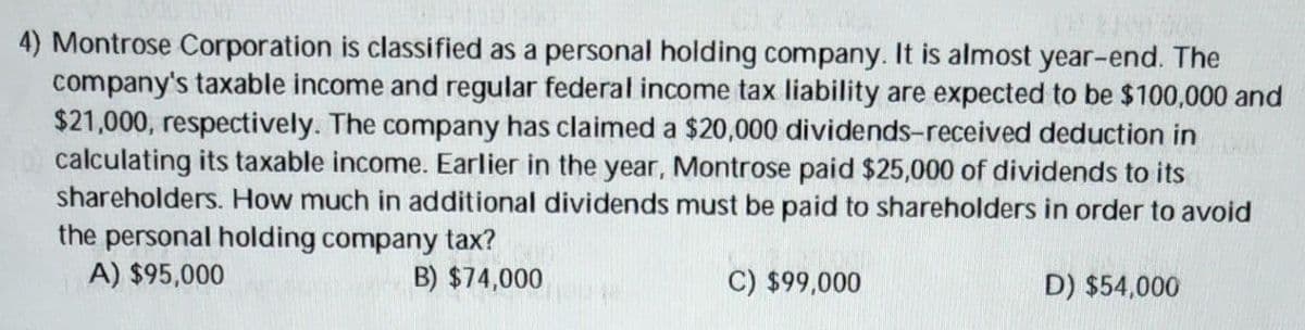 4) Montrose Corporation is classified as a personal holding company. It is almost year-end. The
company's taxable income and regular federal income tax liability are expected to be $100,000 and
$21,000, respectively. The company has claimed a $20,000 dividends-received deduction in
calculating its taxable income. Earlier in the year, Montrose paid $25,000 of dividends to its
shareholders. How much in additional dividends must be paid to shareholders in order to avoid
the personal holding company tax?
A) $95,000
B) $74,000
C) $99,000
D) $54,000