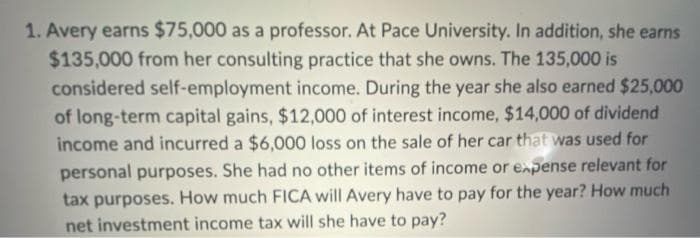 1. Avery earns $75,000 as a professor. At Pace University. In addition, she earns
$135,000 from her consulting practice that she owns. The 135,000 is
considered self-employment income. During the year she also earned $25,000
of long-term capital gains, $12,000 of interest income, $14,000 of dividend
income and incurred a $6,000 loss on the sale of her car that was used for
personal purposes. She had no other items of income or expense relevant for
tax purposes. How much FICA will Avery have to pay for the year? How much
net investment income tax will she have to pay?