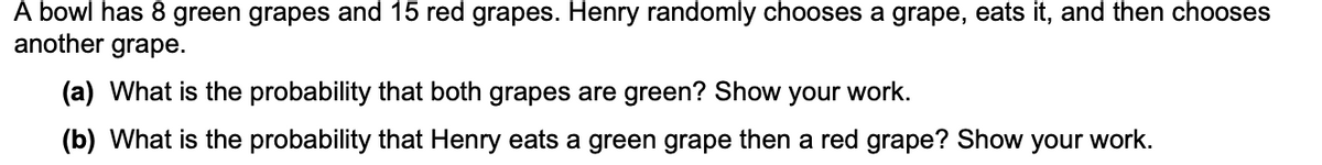 A bowl has 8 green grapes and 15 red grapes. Henry randomly chooses a grape, eats it, and then chooses
another grape.
(a) What is the probability that both grapes are green? Show
your work.
(b) What is the probability that Henry eats a green grape then a red grape? Show your work.
