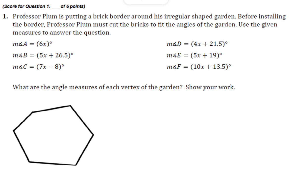 (Score for Question 1:
of 6 points)
1. Professor Plum is putting a brick border around his irregular shaped garden. Before installing
the border, Professor Plum must cut the bricks to fit the angles of the garden. Use the given
measures to answer the question.
m4A = (6x)°
m4D = (4x + 21.5)°
m4B = (5x + 26.5)°
m4E = (5x + 19)°
m4C = (7x – 8)°
m4F = (10x + 13.5)°
What are the angle measures of each vertex of the garden? Show your work.
