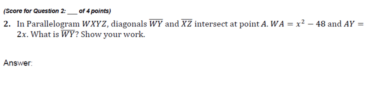 (Score for Question 2:_of 4 points)
2. In Parallelogram WXYZ, diagonals WY and XZ intersect at point A. WA = x² – 48 and AY =
2x. What is WY? Show your work.
Answer:
