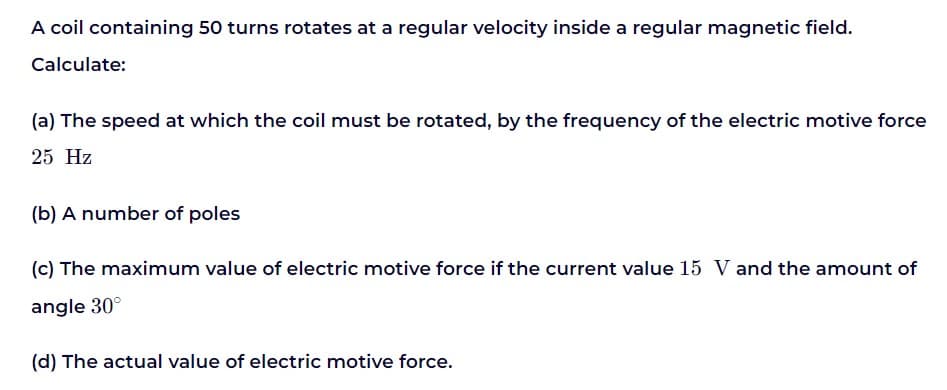 A coil containing 50 turns rotates at a regular velocity inside a regular magnetic field.
Calculate:
(a) The speed at which the coil must be rotated, by the frequency of the electric motive force
25 Hz
(b) A number of poles
(c) The maximum value of electric motive force if the current value 15 V and the amount of
angle 30°
(d) The actual value of electric motive force.