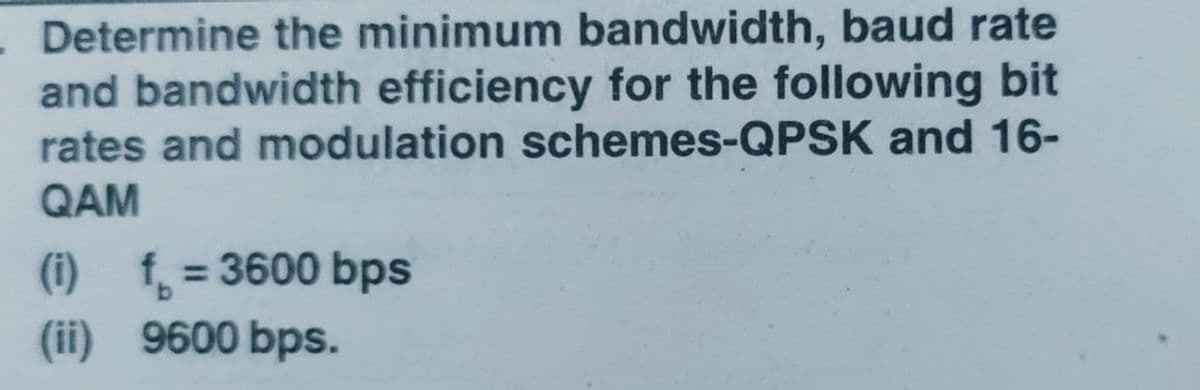 - Determine the minimum bandwidth, baud rate
and bandwidth efficiency for the following bit
rates and modulation schemes-QPSK and 16-
QAM
(i) f, = 3600 bps
(ii) 9600 bps.
%3D
