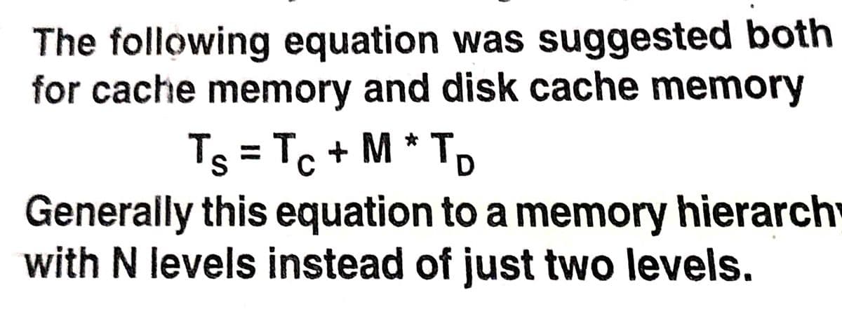 The following equation was suggested both
for cache memory and disk cache memory
Ts = Tc + M * TD
Generally this equation to a memory hierarch
with N levels instead of just two levels.
%3D

