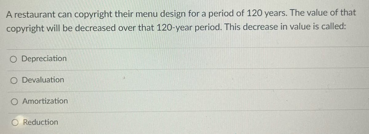 A restaurant can copyright their menu design for a period of 120 years. The value of that
copyright will be decreased over that 120-year period. This decrease in value is called:
Depreciation
O Devaluation
O Amortization
Reduction