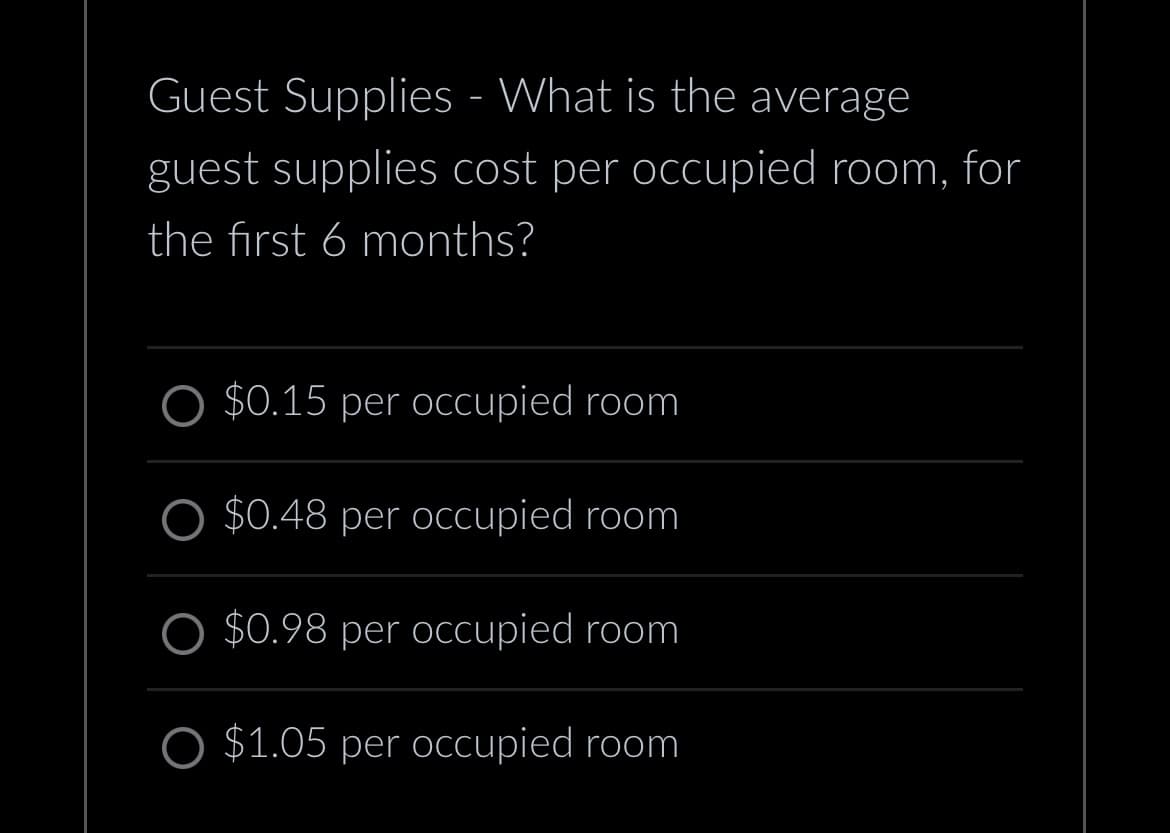 Guest Supplies - What is the average
guest supplies cost per occupied room, for
the first 6 months?
O $0.15 per occupied room
O $0.48 per occupied room
$0.98 per occupied room
O $1.05 per occupied room