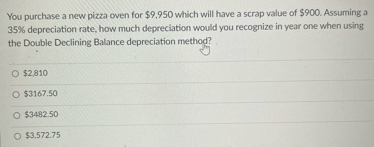 You purchase a new pizza oven for $9,950 which will have a scrap value of $900. Assuming a
35% depreciation rate, how much depreciation would you recognize in year one when using
the Double Declining Balance depreciation method?
$2,810
$3167.50
$3482.50
$3.572.75