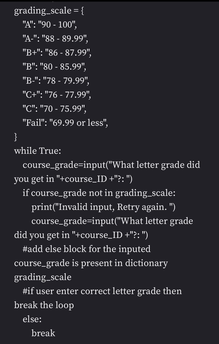 grading_scale = {
"A": "90 - 100",
"A-": "88 - 89.99",
"B+": "86 - 87.99",
"B": "80 - 85.99",
"B-": "78 - 79.99",
"C+": "76 - 77.99",
"C": "70 - 75.99",
"Fail": "69.99 or less",
}
while True:
course_grade=input("What letter grade did
you get in "+course_ID +"?: ")
if course_grade not in grading_scale:
print("Invalid input, Retry again. ")
course_grade=input("What letter grade
did you get in "+course_ID +"?: ")
#add else block for the inputed
course_grade is present in dictionary
grading_scale
#if user enter correct letter grade then
break the loop
else:
break

