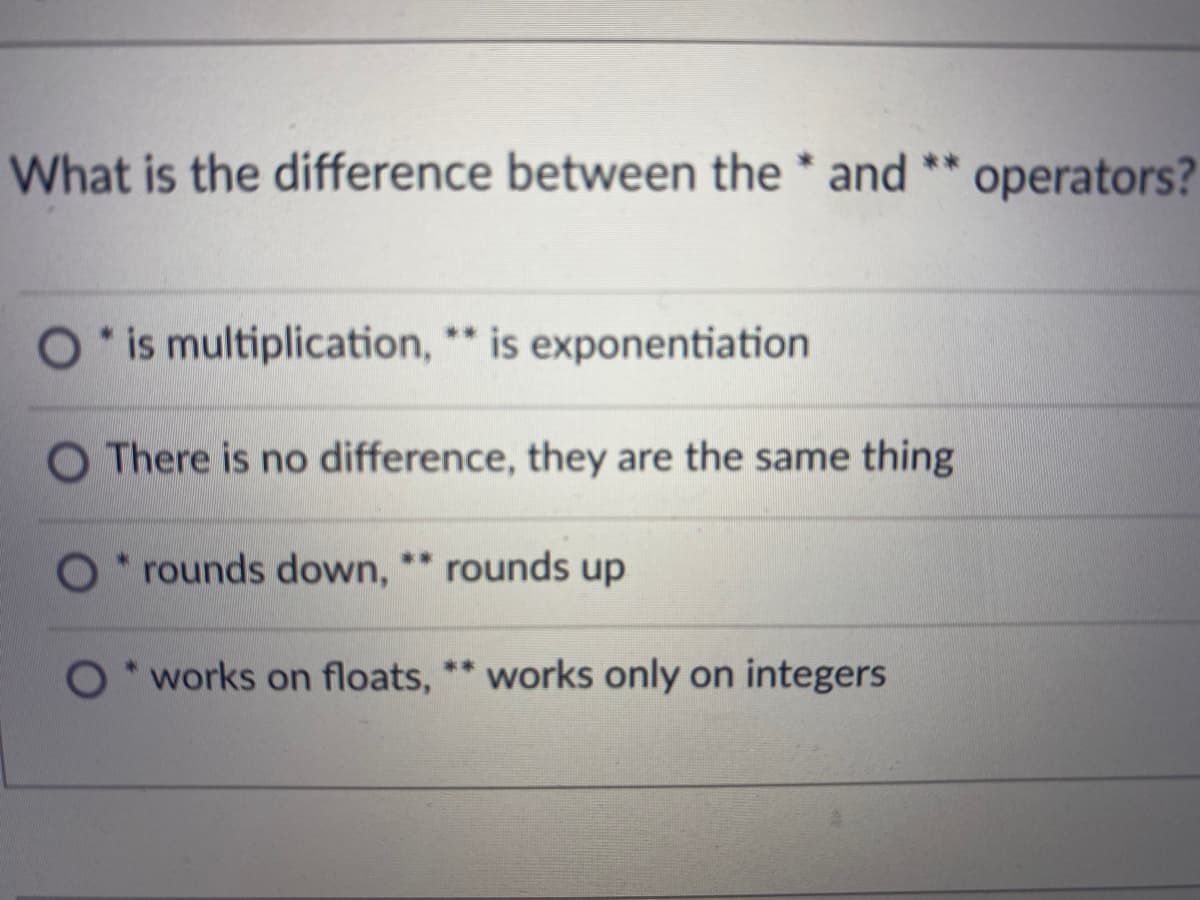 What is the difference between the * and ** operators?
is multiplication, * is exponentiation
O There is no difference, they are the same thing
O ** rounds up
* rounds down,
O*works on floats, ** works only on integers
