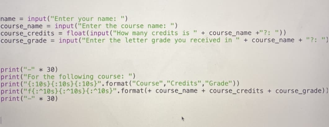 name = input("Enter your name: ")
course_name = input("Enter the course name: ")
course_credits = float(input("How many credits is " + course_name +"?: "))
course_grade = input("Enter the letter grade you received in " + course_name + "?: ")
print("-" * 30)
print("For the following course: ")
print("{:10s}{:10s}{:10s}". format("Course","Credits","Grade"))
print("f{:^10s}{:^10s}{:^10s}".format(+ course_name + course_credits + course_grade))
print ("-" * 30)
