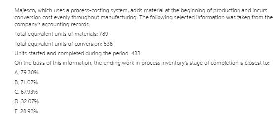 Majesco, which uses a process-costing system, adds material at the beginning of production and incurs
conversion cost evenly throughout manufacturing. The following selected information was taken from the
company's accounting records:
Total equivalent units of materials: 789
Total equivalent units of conversion: 536
Units started and completed during the period: 433
On the basis of this information, the ending work in process inventory's stage of completion is closest to:
A. 79.30%
B. 71.07%
C. 67.93%
D. 32.07%
E. 28.93%
