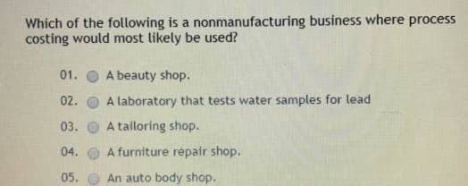 Which of the following is a nonmanufacturing business where process
costing would most likely be used?
01.
A beauty shop.
02.
A laboratory that tests water samples for lead
03.
A tailoring shop.
04.
A furniture repair shop.
05.
An auto body shop.
